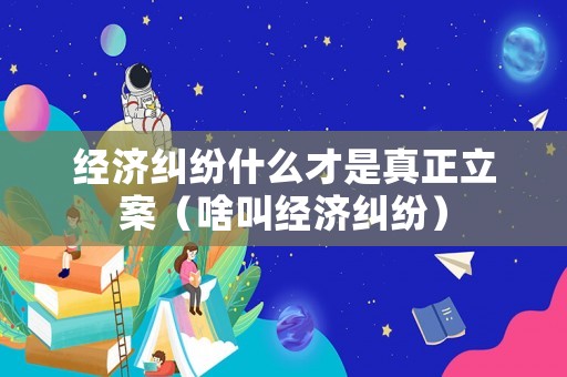 經濟糾紛什么才是真正立案（啥叫經濟糾紛）