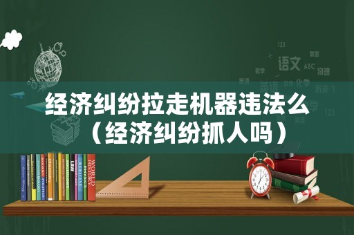 經濟糾紛拉走機器違法么（經濟糾紛抓人嗎）