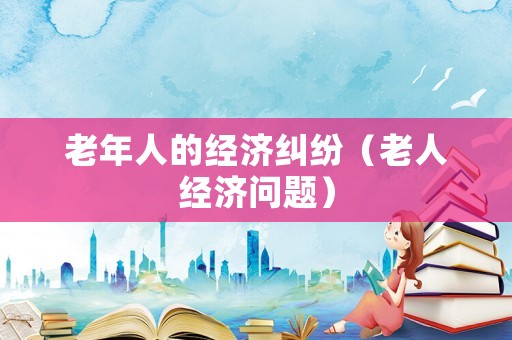 老年人的經濟糾紛（老人經濟問題）
