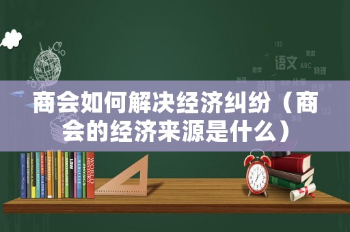 商會如何解決經(jīng)濟糾紛（商會的經(jīng)濟來源是什么）