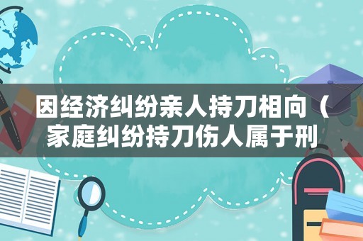因經(jīng)濟糾紛親人持刀相向（家庭糾紛持刀傷人屬于刑事案件嗎）