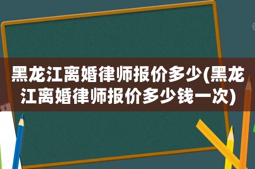 黑龍江離婚律師報價多少(黑龍江離婚律師報價多少錢一次)