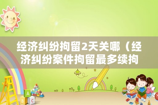 經(jīng)濟(jì)糾紛拘留2天關(guān)哪（經(jīng)濟(jì)糾紛案件拘留最多續(xù)拘多少天?）