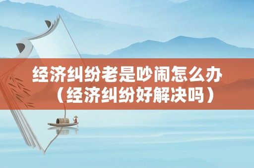 經濟糾紛老是吵鬧怎么辦（經濟糾紛好解決嗎）