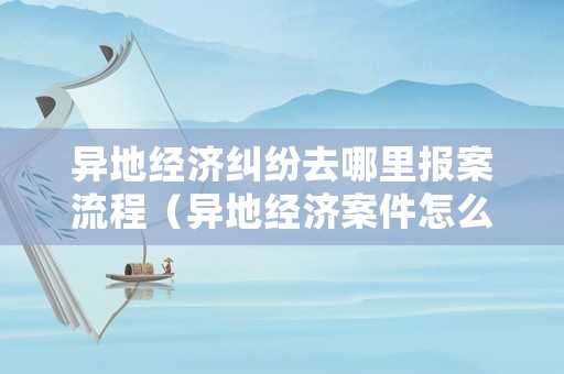異地經濟糾紛去哪里報案流程（異地經濟案件怎么處理）