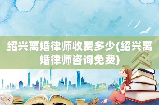 紹興離婚律師收費多少(紹興離婚律師咨詢免費)