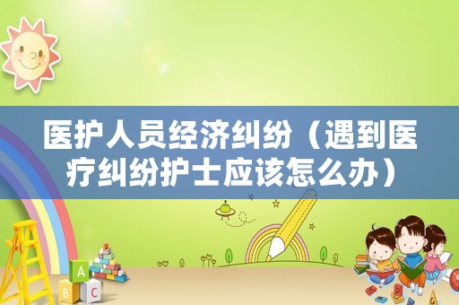 醫(yī)護(hù)人員經(jīng)濟(jì)糾紛（遇到醫(yī)療糾紛護(hù)士應(yīng)該怎么辦）