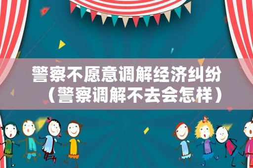 警察不愿意調解經濟糾紛（警察調解不去會怎樣）