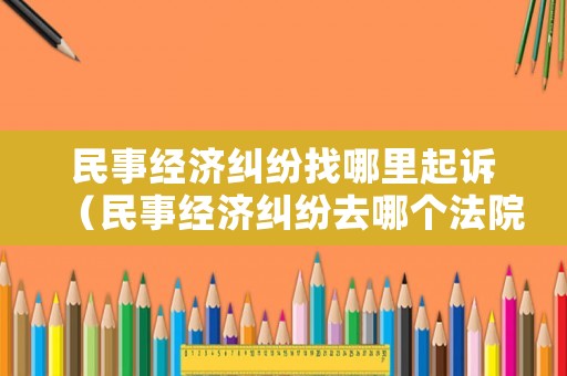 民事經(jīng)濟糾紛找哪里起訴（民事經(jīng)濟糾紛去哪個法院起訴）