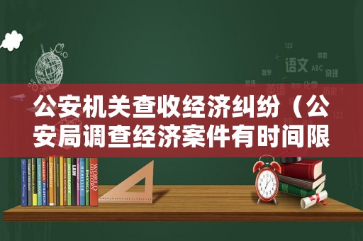 公安機關查收經濟糾紛（公安局調查經濟案件有時間限制嗎）