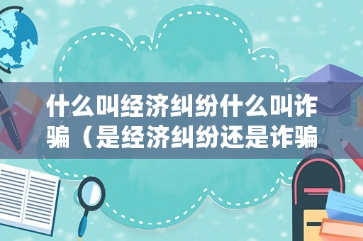什么叫經濟糾紛什么叫詐騙（是經濟糾紛還是詐騙?歸哪個部門管?）