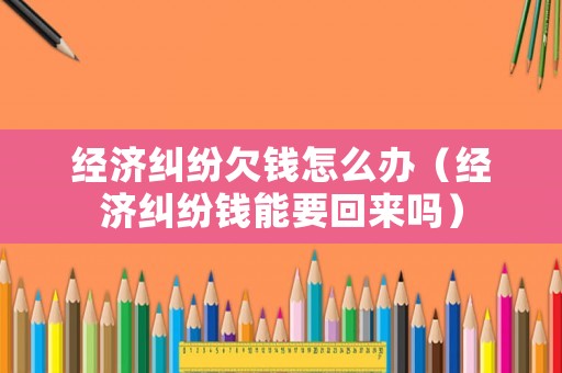 經濟糾紛欠錢怎么辦（經濟糾紛錢能要回來嗎）