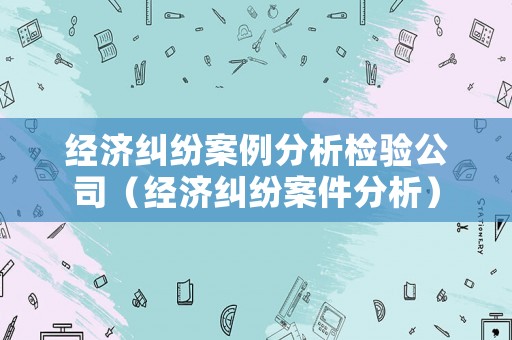 經濟糾紛案例分析檢驗公司（經濟糾紛案件分析）