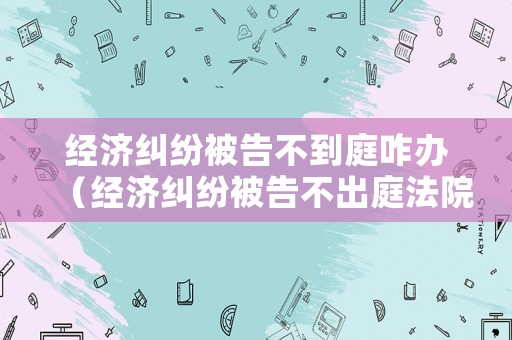 經濟糾紛被告不到庭咋辦（經濟糾紛被告不出庭法院會怎么判）