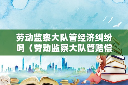 勞動監察大隊管經濟糾紛嗎（勞動監察大隊管賠償嗎）