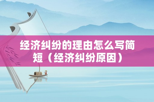 經濟糾紛的理由怎么寫簡短（經濟糾紛原因）