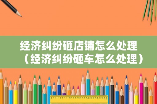經濟糾紛砸店鋪怎么處理（經濟糾紛砸車怎么處理）