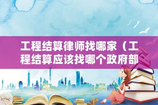 工程結算律師找哪家（工程結算應該找哪個政府部門）