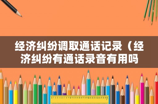 經(jīng)濟糾紛調取通話記錄（經(jīng)濟糾紛有通話錄音有用嗎）