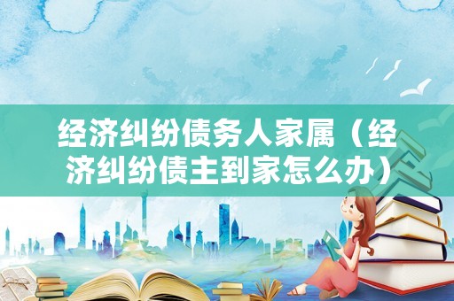 經(jīng)濟(jì)糾紛債務(wù)人家屬（經(jīng)濟(jì)糾紛債主到家怎么辦）