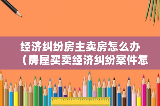 經濟糾紛房主賣房怎么辦（房屋買賣經濟糾紛案件怎么處理）