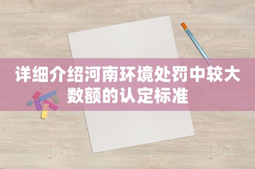 詳細介紹河南環境處罰中較大數額的認定標準