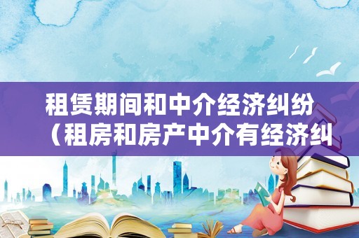 租賃期間和中介經(jīng)濟(jì)糾紛（租房和房產(chǎn)中介有經(jīng)濟(jì)糾紛怎么處理）
