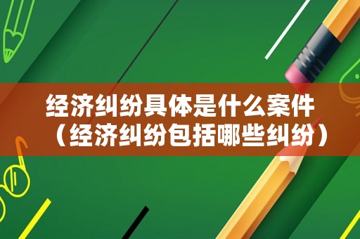 經濟糾紛具體是什么案件（經濟糾紛包括哪些糾紛）