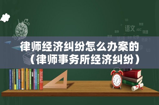律師經濟糾紛怎么辦案的（律師事務所經濟糾紛）