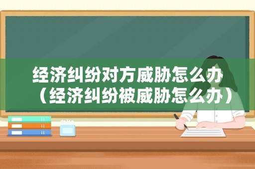 經濟糾紛對方威脅怎么辦（經濟糾紛被威脅怎么辦）