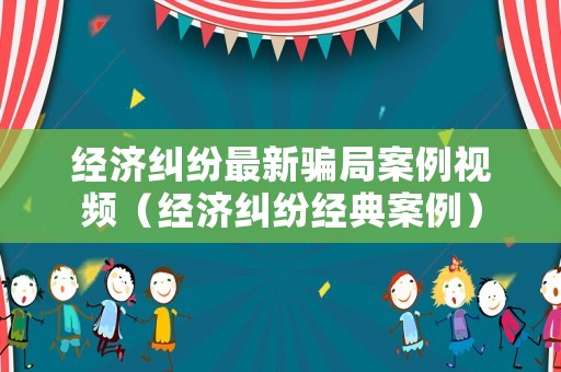 經濟糾紛最新騙局案例視頻（經濟糾紛經典案例）