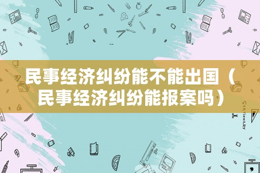 民事經(jīng)濟(jì)糾紛能不能出國（民事經(jīng)濟(jì)糾紛能報案嗎）