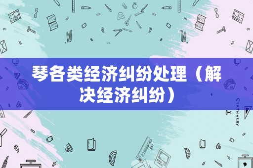 琴各類經(jīng)濟(jì)糾紛處理（解決經(jīng)濟(jì)糾紛）