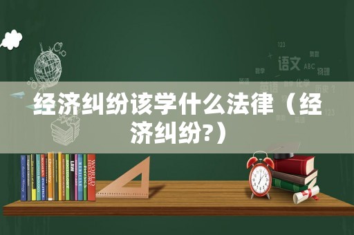 經濟糾紛該學什么法律（經濟糾紛?）