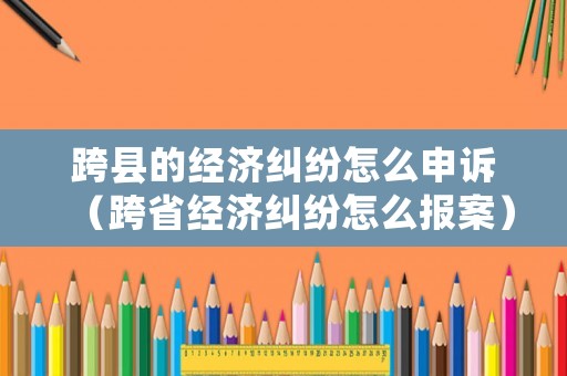 跨縣的經濟糾紛怎么申訴（跨省經濟糾紛怎么報案）