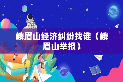 峨眉山經濟糾紛找誰（峨眉山舉報）