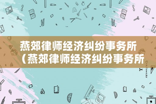 燕郊律師經(jīng)濟(jì)糾紛事務(wù)所（燕郊律師經(jīng)濟(jì)糾紛事務(wù)所怎么樣）