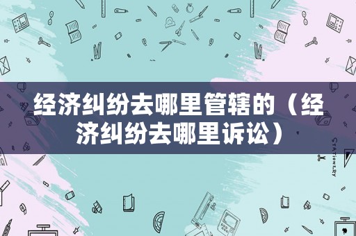 經(jīng)濟(jì)糾紛去哪里管轄的（經(jīng)濟(jì)糾紛去哪里訴訟）