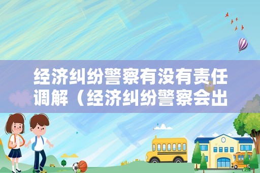 經濟糾紛警察有沒有責任調解（經濟糾紛警察會出警嗎）