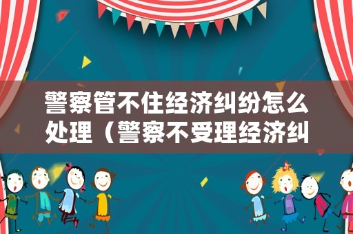 警察管不住經濟糾紛怎么處理（警察不受理經濟糾紛怎么辦）
