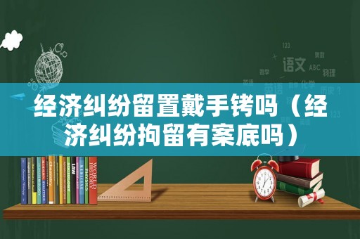 經濟糾紛留置戴手銬嗎（經濟糾紛拘留有案底嗎）