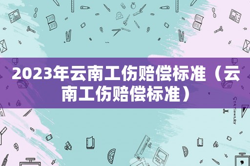 2023年云南工傷賠償標準（云南工傷賠償標準）