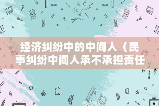 經濟糾紛中的中間人（民事糾紛中間人承不承擔責任）