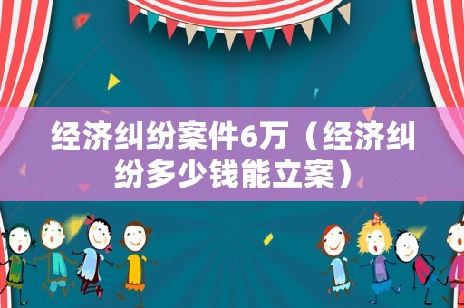 經濟糾紛案件6萬（經濟糾紛多少錢能立案）