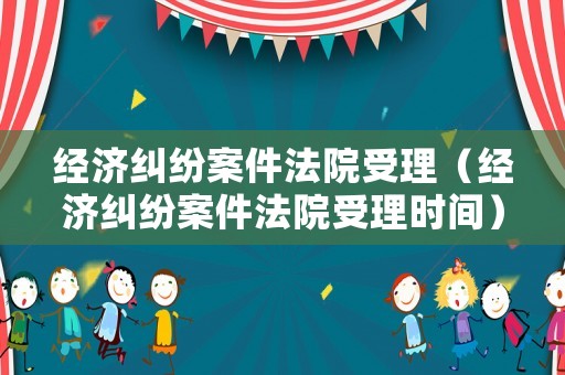 經濟糾紛案件法院受理（經濟糾紛案件法院受理時間）