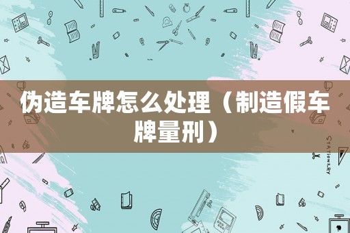 偽造車牌怎么處理（制造假車牌量刑）