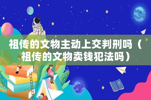 祖傳的文物主動上交判刑嗎（祖傳的文物賣錢犯法嗎）
