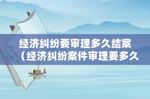 經(jīng)濟(jì)糾紛要審理多久結(jié)案（經(jīng)濟(jì)糾紛案件審理要多久）