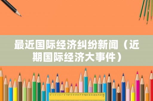 最近國際經(jīng)濟(jì)糾紛新聞（近期國際經(jīng)濟(jì)大事件）