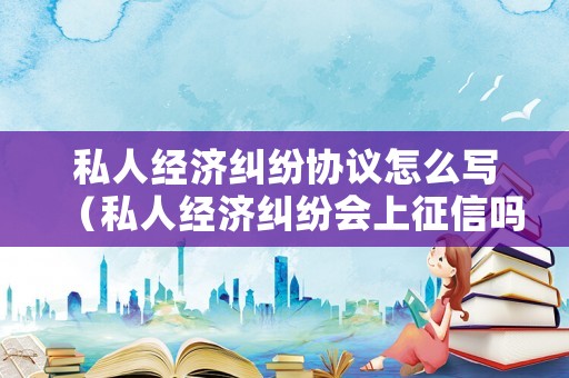 私人經濟糾紛協議怎么寫（私人經濟糾紛會上征信嗎）